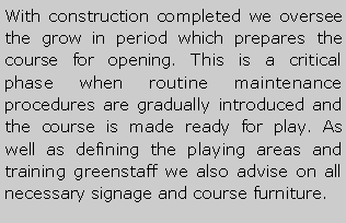 Metin Kutusu: With construction completed we oversee the grow in period which prepares the course for opening. This is a critical phase when routine maintenance procedures are gradually introduced and the course is made ready for play. As well as defining the playing areas and training greenstaff we also advise on all necessary signage and course furniture.
