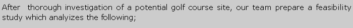 Metin Kutusu: After  thorough investigation of a potential golf course site, our team prepare a feasibility study which analyizes the following;